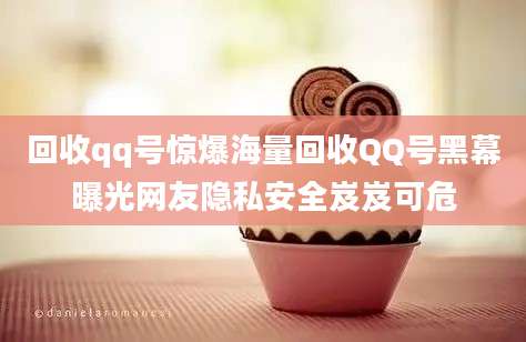 回收qq号惊爆海量回收QQ号黑幕曝光网友隐私安全岌岌可危