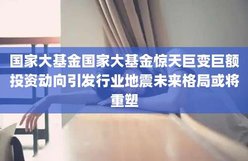 国家大基金国家大基金惊天巨变巨额投资动向引发行业地震未来格局或将重塑