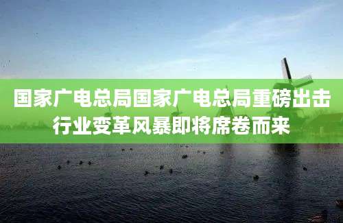 国家广电总局国家广电总局重磅出击行业变革风暴即将席卷而来
