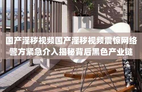 国产淫秽视频国产淫秽视频震惊网络警方紧急介入揭秘背后黑色产业链
