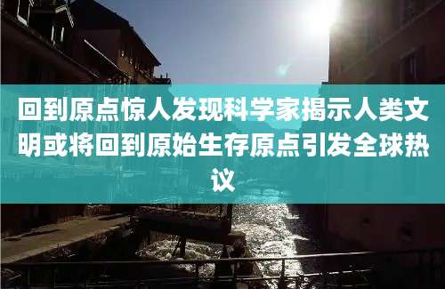 回到原点惊人发现科学家揭示人类文明或将回到原始生存原点引发全球热议