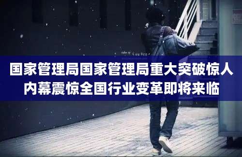 国家管理局国家管理局重大突破惊人内幕震惊全国行业变革即将来临