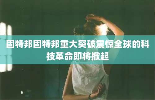 固特邦固特邦重大突破震惊全球的科技革命即将掀起