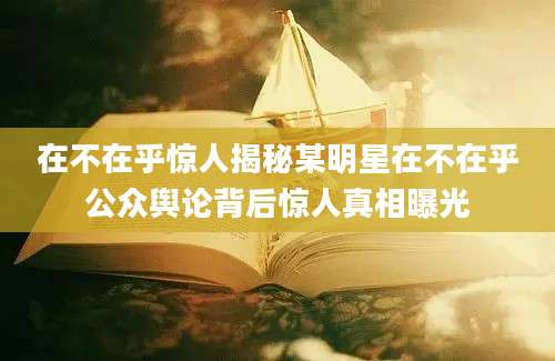 在不在乎惊人揭秘某明星在不在乎公众舆论背后惊人真相曝光