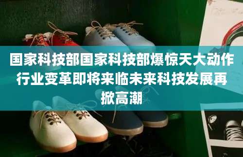 国家科技部国家科技部爆惊天大动作行业变革即将来临未来科技发展再掀高潮