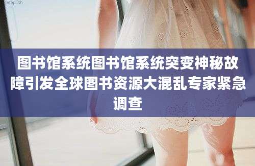 图书馆系统图书馆系统突变神秘故障引发全球图书资源大混乱专家紧急调查