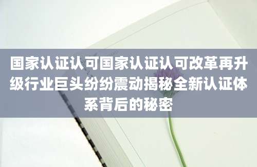 国家认证认可国家认证认可改革再升级行业巨头纷纷震动揭秘全新认证体系背后的秘密