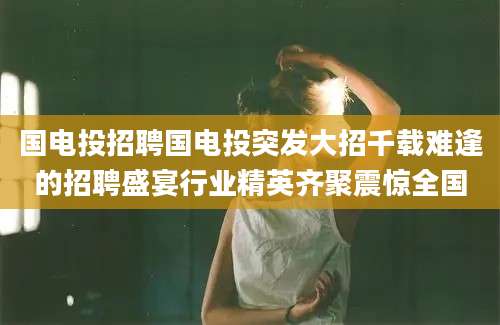 国电投招聘国电投突发大招千载难逢的招聘盛宴行业精英齐聚震惊全国