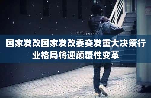 国家发改国家发改委突发重大决策行业格局将迎颠覆性变革