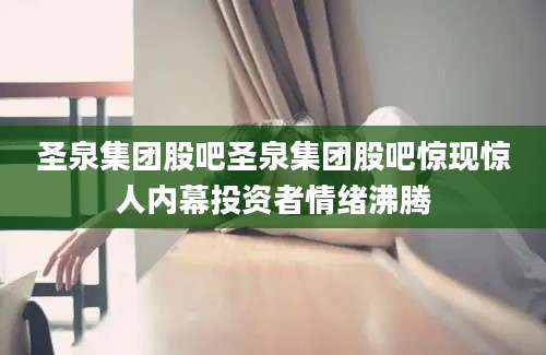 圣泉集团股吧圣泉集团股吧惊现惊人内幕投资者情绪沸腾