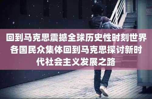 回到马克思震撼全球历史性时刻世界各国民众集体回到马克思探讨新时代社会主义发展之路