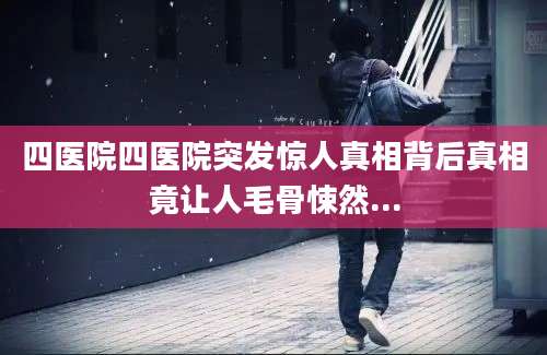 四医院四医院突发惊人真相背后真相竟让人毛骨悚然...