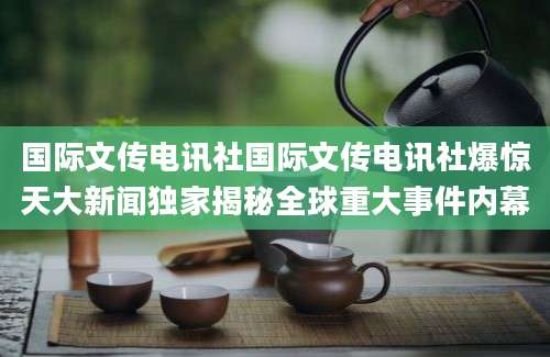 国际文传电讯社国际文传电讯社爆惊天大新闻独家揭秘全球重大事件内幕