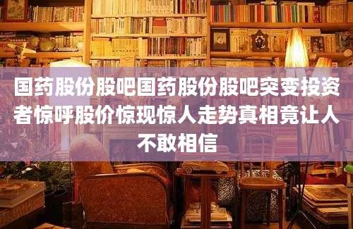 国药股份股吧国药股份股吧突变投资者惊呼股价惊现惊人走势真相竟让人不敢相信