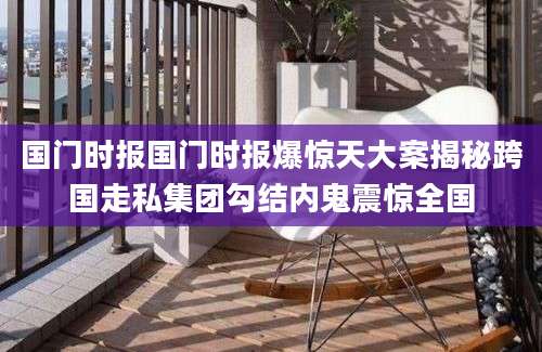 国门时报国门时报爆惊天大案揭秘跨国走私集团勾结内鬼震惊全国