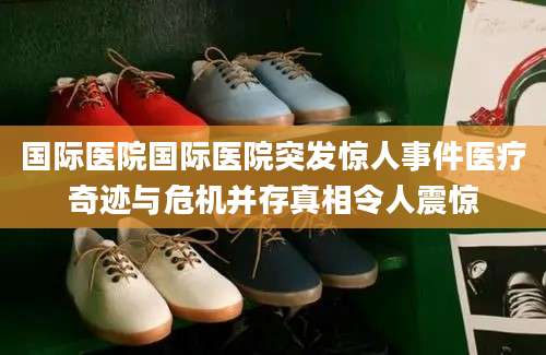 国际医院国际医院突发惊人事件医疗奇迹与危机并存真相令人震惊