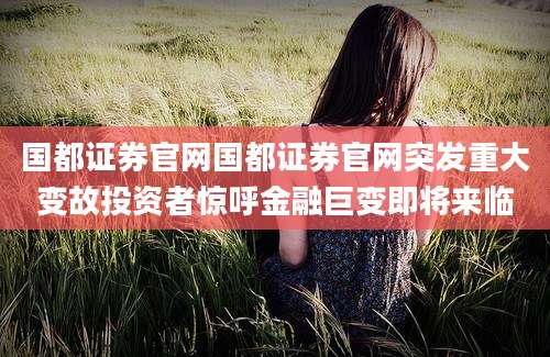 国都证券官网国都证券官网突发重大变故投资者惊呼金融巨变即将来临