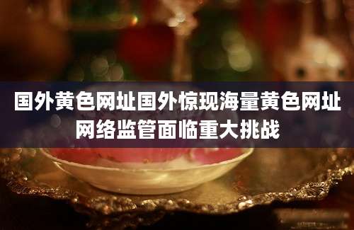 国外黄色网址国外惊现海量黄色网址网络监管面临重大挑战