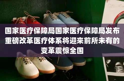 国家医疗保障局国家医疗保障局发布重磅改革医疗体系将迎来前所未有的变革震惊全国