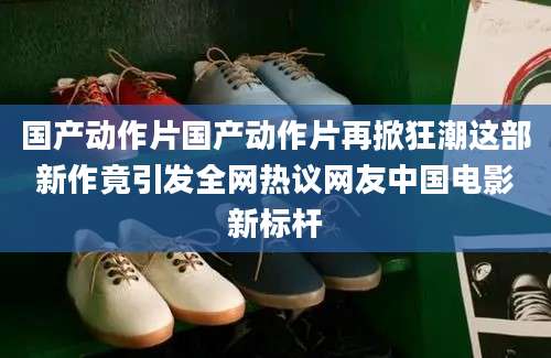 国产动作片国产动作片再掀狂潮这部新作竟引发全网热议网友中国电影新标杆