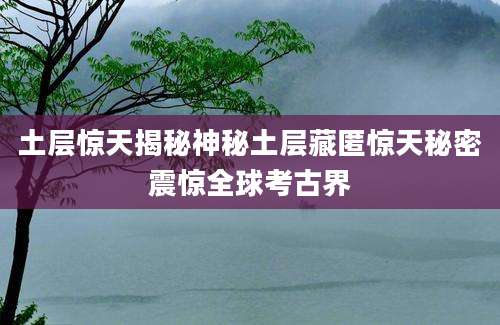 土层惊天揭秘神秘土层藏匿惊天秘密震惊全球考古界