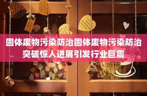 固体废物污染防治固体废物污染防治突破惊人进展引发行业巨震
