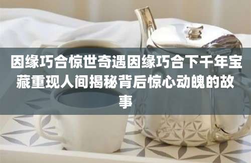 因缘巧合惊世奇遇因缘巧合下千年宝藏重现人间揭秘背后惊心动魄的故事