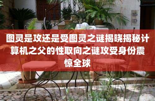 图灵是攻还是受图灵之谜揭晓揭秘计算机之父的性取向之谜攻受身份震惊全球