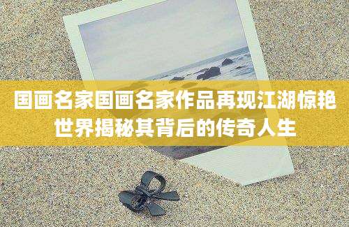 国画名家国画名家作品再现江湖惊艳世界揭秘其背后的传奇人生