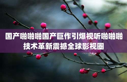国产啪啪啪国产巨作引爆视听啪啪啪技术革新震撼全球影视圈
