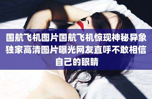 国航飞机图片国航飞机惊现神秘异象独家高清图片曝光网友直呼不敢相信自己的眼睛