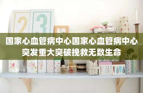 国家心血管病中心国家心血管病中心突发重大突破挽救无数生命