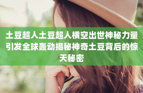土豆超人土豆超人横空出世神秘力量引发全球轰动揭秘神奇土豆背后的惊天秘密