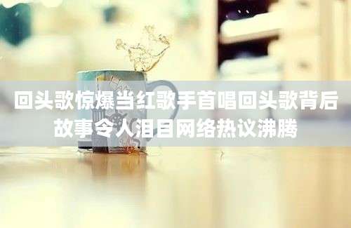 回头歌惊爆当红歌手首唱回头歌背后故事令人泪目网络热议沸腾