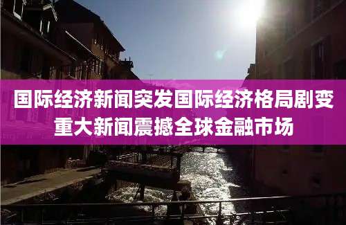 国际经济新闻突发国际经济格局剧变重大新闻震撼全球金融市场