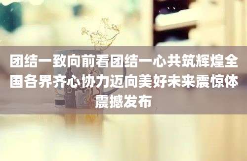 团结一致向前看团结一心共筑辉煌全国各界齐心协力迈向美好未来震惊体震撼发布