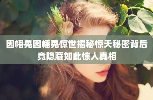因幡晃因幡晃惊世揭秘惊天秘密背后竟隐藏如此惊人真相