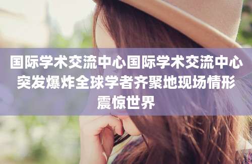 国际学术交流中心国际学术交流中心突发爆炸全球学者齐聚地现场情形震惊世界