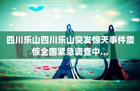 四川乐山四川乐山突发惊天事件震惊全国紧急调查中...