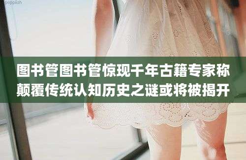 图书管图书管惊现千年古籍专家称颠覆传统认知历史之谜或将被揭开