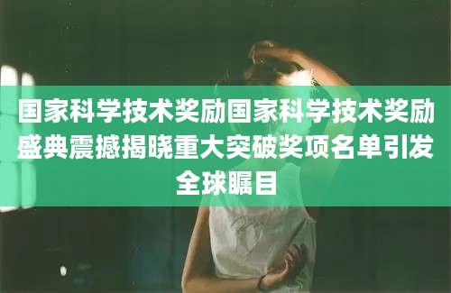 国家科学技术奖励国家科学技术奖励盛典震撼揭晓重大突破奖项名单引发全球瞩目