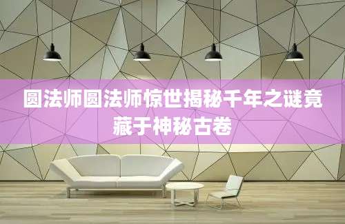 圆法师圆法师惊世揭秘千年之谜竟藏于神秘古卷