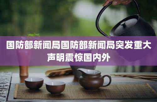 国防部新闻局国防部新闻局突发重大声明震惊国内外