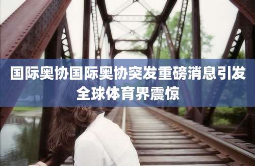 国际奥协国际奥协突发重磅消息引发全球体育界震惊