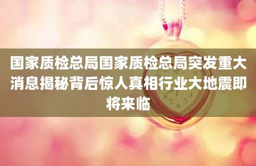 国家质检总局国家质检总局突发重大消息揭秘背后惊人真相行业大地震即将来临