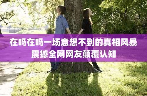 在吗在吗一场意想不到的真相风暴震撼全网网友颠覆认知