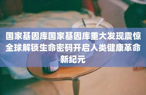 国家基因库国家基因库重大发现震惊全球解锁生命密码开启人类健康革命新纪元