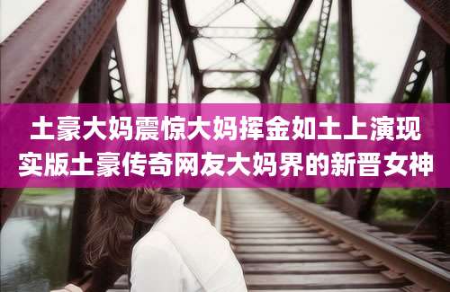 土豪大妈震惊大妈挥金如土上演现实版土豪传奇网友大妈界的新晋女神