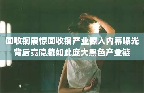 回收铜震惊回收铜产业惊人内幕曝光背后竟隐藏如此庞大黑色产业链
