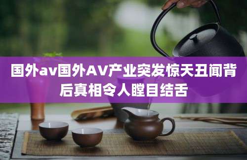 国外av国外AV产业突发惊天丑闻背后真相令人瞠目结舌